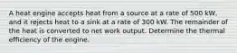 A heat engine accepts heat from a source at a rate of 500 kW, and it rejects heat to a sink at a rate of 300 kW. The remainder of the heat is converted to net work output. Determine the thermal efficiency of the engine.