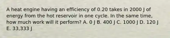 A heat engine having an efficiency of 0.20 takes in 2000 J of energy from the hot reservoir in one cycle. In the same time, how much work will it perform? A. 0 J B. 400 J C. 1000 J D. 120 J E. 33,333 J