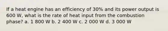 If a heat engine has an efficiency of 30% and its power output is 600 W, what is the rate of heat input from the combustion phase? a. 1 800 W b. 2 400 W c. 2 000 W d. 3 000 W