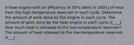 A heat engine with an efficiency of 35% takes in 1650 J of heat from the high-temperature reservoir in each cycle. Determine the amount of work done by the engine in each cycle. The amount of work done by the heat engine in each cycle is____J How much heat is released to the low-temperature reservoir? The amount of heat released to the low-temperature reservoir is___J