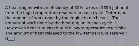 A heat engine with an efficiency of 35% takes in 1650 J of heat from the high-temperature reservoir in each cycle. Determine the amount of work done by the engine in each cycle. The amount of work done by the heat engine in each cycle is____J How much heat is released to the low-temperature reservoir? The amount of heat released to the low-temperature reservoir is___J