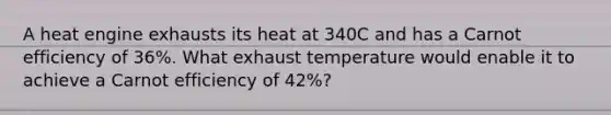 A heat engine exhausts its heat at 340C and has a Carnot efficiency of 36%. What exhaust temperature would enable it to achieve a Carnot efficiency of 42%?