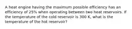 A heat engine having the maximum possible efficiency has an efficiency of 25% when operating between two heat reservoirs. If the temperature of the cold reservoir is 300 K, what is the temperature of the hot reservoir?