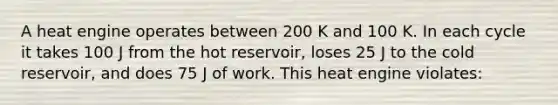 A heat engine operates between 200 K and 100 K. In each cycle it takes 100 J from the hot reservoir, loses 25 J to the cold reservoir, and does 75 J of work. This heat engine violates: