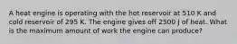 A heat engine is operating with the hot reservoir at 510 K and cold reservoir of 295 K. The engine gives off 2500 J of heat. What is the maximum amount of work the engine can produce?