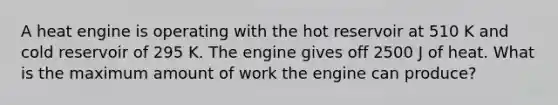 A heat engine is operating with the hot reservoir at 510 K and cold reservoir of 295 K. The engine gives off 2500 J of heat. What is the maximum amount of work the engine can produce?