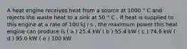 A heat engine receives heat from a source at 1000 ° C and rejects the waste heat to a sink at 50 ° C . If heat is supplied to this engine at a rate of 100 kJ / s , the maximum power this heat engine can produce is ( a ) 25.4 kW ( b ) 55.4 kW ( c ) 74.6 kW ( d ) 95.0 kW ( e ) 100 kW