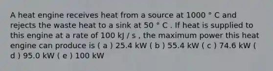 A heat engine receives heat from a source at 1000 ° C and rejects the waste heat to a sink at 50 ° C . If heat is supplied to this engine at a rate of 100 kJ / s , the maximum power this heat engine can produce is ( a ) 25.4 kW ( b ) 55.4 kW ( c ) 74.6 kW ( d ) 95.0 kW ( e ) 100 kW