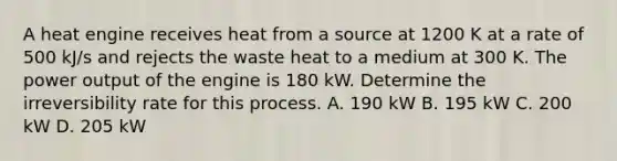 A heat engine receives heat from a source at 1200 K at a rate of 500 kJ/s and rejects the waste heat to a medium at 300 K. The power output of the engine is 180 kW. Determine the irreversibility rate for this process. A. 190 kW B. 195 kW C. 200 kW D. 205 kW