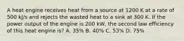 A heat engine receives heat from a source at 1200 K at a rate of 500 kJ/s and rejects the wasted heat to a sink at 300 K. If the power output of the engine is 200 kW, the second law efficiency of this heat engine is? A. 35% B. 40% C. 53% D. 75%