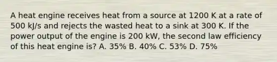 A heat engine receives heat from a source at 1200 K at a rate of 500 kJ/s and rejects the wasted heat to a sink at 300 K. If the power output of the engine is 200 kW, the second law efficiency of this heat engine is? A. 35% B. 40% C. 53% D. 75%