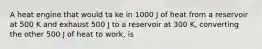 A heat engine that would ta ke in 1000 J of heat from a reservoir at 500 K and exhaust 500 J to a reservoir at 300 K, converting the other 500 J of heat to work, is