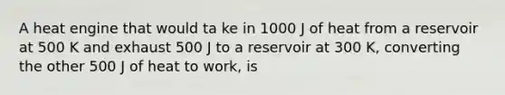 A heat engine that would ta ke in 1000 J of heat from a reservoir at 500 K and exhaust 500 J to a reservoir at 300 K, converting the other 500 J of heat to work, is