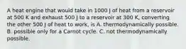 A heat engine that would take in 1000 J of heat from a reservoir at 500 K and exhaust 500 J to a reservoir at 300 K, converting the other 500 J of heat to work, is A. thermodynamically possible. B. possible only for a Carnot cycle. C. not thermodynamically possible.