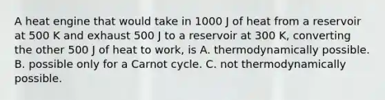 A heat engine that would take in 1000 J of heat from a reservoir at 500 K and exhaust 500 J to a reservoir at 300 K, converting the other 500 J of heat to work, is A. thermodynamically possible. B. possible only for a Carnot cycle. C. not thermodynamically possible.