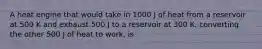 A heat engine that would take in 1000 J of heat from a reservoir at 500 K and exhaust 500 J to a reservoir at 300 K, converting the other 500 J of heat to work, is