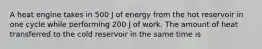 A heat engine takes in 500 J of energy from the hot reservoir in one cycle while performing 200 J of work. The amount of heat transferred to the cold reservoir in the same time is