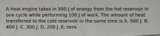 A heat engine takes in 500 J of energy from the hot reservoir in one cycle while performing 100 J of work. The amount of heat transferred to the cold reservoir in the same time is A. 500 J. B. 400 J. C. 300 J. D. 200 J. E. zero.