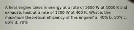 A heat engine takes in energy at a rate of 1600 W at 1000 K and exhausts heat at a rate of 1200 W at 400 K. What is the maximum theoretical efficiency of this engine? a. 40% b. 50% c. 60% d. 70%