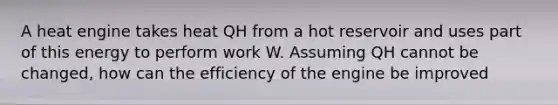 A heat engine takes heat QH from a hot reservoir and uses part of this energy to perform work W. Assuming QH cannot be changed, how can the efficiency of the engine be improved