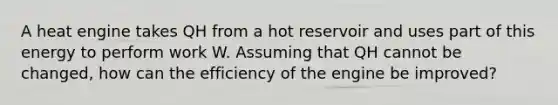 A heat engine takes QH from a hot reservoir and uses part of this energy to perform work W. Assuming that QH cannot be changed, how can the efficiency of the engine be improved?