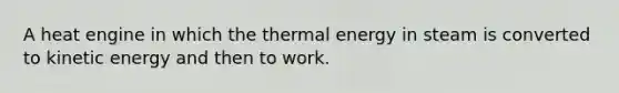 A heat engine in which the thermal energy in steam is converted to kinetic energy and then to work.