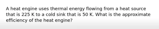 A heat engine uses thermal <a href='https://www.questionai.com/knowledge/kwLSHuYdqg-energy-flow' class='anchor-knowledge'>energy flow</a>ing from a heat source that is 225 K to a cold sink that is 50 K. What is the approximate efficiency of the heat engine?