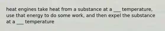 heat engines take heat from a substance at a ___ temperature, use that energy to do some work, and then expel the substance at a ___ temperature