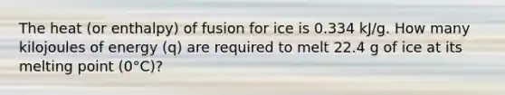 The heat (or enthalpy) of fusion for ice is 0.334 kJ/g. How many kilojoules of energy (q) are required to melt 22.4 g of ice at its melting point (0°C)?