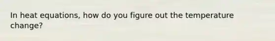 In heat equations, how do you figure out the temperature change?