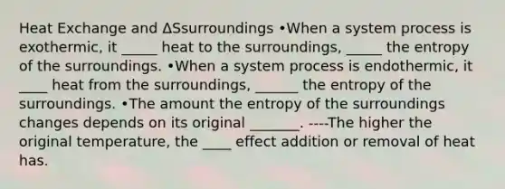 Heat Exchange and ΔSsurroundings •When a system process is exothermic, it _____ heat to the surroundings, _____ the entropy of the surroundings. •When a system process is endothermic, it ____ heat from the surroundings, ______ the entropy of the surroundings. •The amount the entropy of the surroundings changes depends on its original _______. ----The higher the original temperature, the ____ effect addition or removal of heat has.