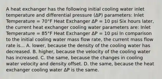 A heat exchanger has the following initial cooling water inlet temperature and differential pressure (ΔΡ) parameters: Inlet Temperature = 70°F Heat Exchanger ΔΡ = 10 psi Six hours later, the current heat exchanger cooling water parameters are: Inlet Temperature = 85°F Heat Exchanger ΔΡ = 10 psi In comparison to the initial cooling water mass flow rate, the current mass flow rate is... A. lower, because the density of the cooling water has decreased. B. higher, because the velocity of the cooling water has increased. C. the same, because the changes in cooling water velocity and density offset. D. the same, because the heat exchanger cooling water ΔΡ is the same.