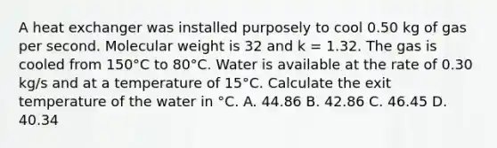 A heat exchanger was installed purposely to cool 0.50 kg of gas per second. Molecular weight is 32 and k = 1.32. The gas is cooled from 150°C to 80°C. Water is available at the rate of 0.30 kg/s and at a temperature of 15°C. Calculate the exit temperature of the water in °C. A. 44.86 B. 42.86 C. 46.45 D. 40.34