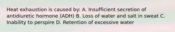 Heat exhaustion is caused by: A. Insufficient secretion of antidiuretic hormone (ADH) B. Loss of water and salt in sweat C. Inability to perspire D. Retention of excessive water