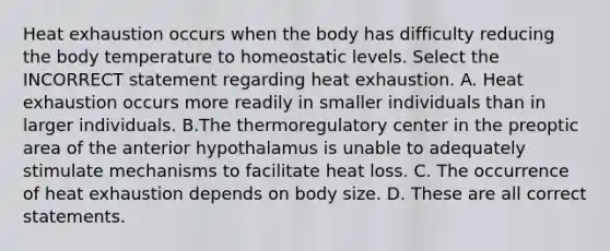 Heat exhaustion occurs when the body has difficulty reducing the body temperature to homeostatic levels. Select the INCORRECT statement regarding heat exhaustion. A. Heat exhaustion occurs more readily in smaller individuals than in larger individuals. B.The thermoregulatory center in the preoptic area of the anterior hypothalamus is unable to adequately stimulate mechanisms to facilitate heat loss. C. The occurrence of heat exhaustion depends on body size. D. These are all correct statements.