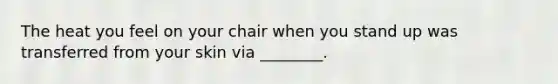 The heat you feel on your chair when you stand up was transferred from your skin via ________.