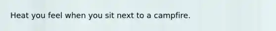 Heat you feel when you sit next to a campfire.