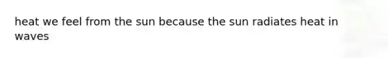 heat we feel from the sun because the sun radiates heat in waves