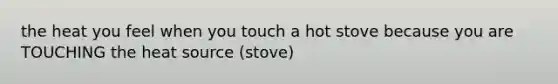 the heat you feel when you touch a hot stove because you are TOUCHING the heat source (stove)