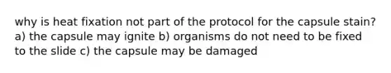 why is heat fixation not part of the protocol for the capsule stain? a) the capsule may ignite b) organisms do not need to be fixed to the slide c) the capsule may be damaged