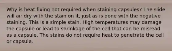 Why is heat fixing not required when staining capsules? The slide will air dry with the stain on it, just as is done with the negative staining. This is a simple stain. High temperatures may damage the capsule or lead to shrinkage of the cell that can be misread as a capsule. The stains do not require heat to penetrate the cell or capsule.