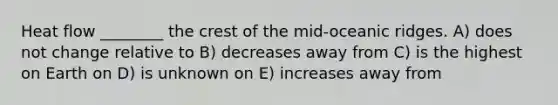 Heat flow ________ the crest of the mid-oceanic ridges. A) does not change relative to B) decreases away from C) is the highest on Earth on D) is unknown on E) increases away from