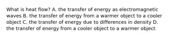 What is heat flow? A. the transfer of energy as electromagnetic waves B. the transfer of energy from a warmer object to a cooler object C. the transfer of energy due to differences in density D. the transfer of energy from a cooler object to a warmer object