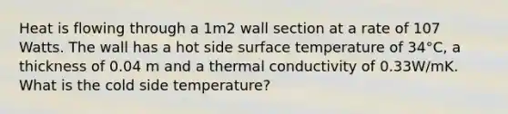 Heat is flowing through a 1m2 wall section at a rate of 107 Watts. The wall has a hot side surface temperature of 34°C, a thickness of 0.04 m and a thermal conductivity of 0.33W/mK. What is the cold side temperature?