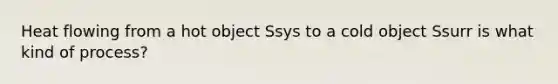 Heat flowing from a hot object Ssys to a cold object Ssurr is what kind of process?