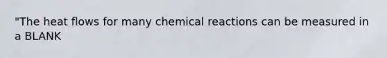 "The heat flows for many chemical reactions can be measured in a BLANK