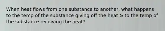 When heat flows from one substance to another, what happens to the temp of the substance giving off the heat & to the temp of the substance receiving the heat?