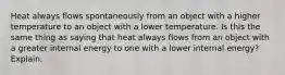 Heat always flows spontaneously from an object with a higher temperature to an object with a lower temperature. Is this the same thing as saying that heat always flows from an object with a greater internal energy to one with a lower internal energy? Explain.