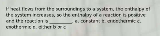 If heat flows from the surroundings to a system, the enthalpy of the system increases, so the enthalpy of a reaction is positive and the reaction is __________. a. constant b. endothermic c. exothermic d. either b or c