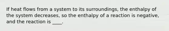 If heat flows from a system to its surroundings, the enthalpy of the system decreases, so the enthalpy of a reaction is negative, and the reaction is ____.